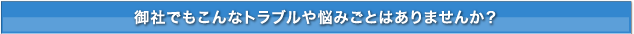 御社でもこんなトラブルや悩みごとはありませんか？