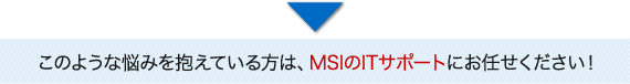 このような悩みを抱えている方はMSIのITサポートにお任せください！